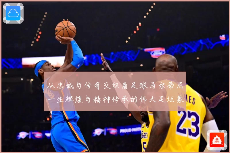 从忠诚与传奇交织看足球马尔蒂尼一生辉煌与精神传承的伟大足坛象征