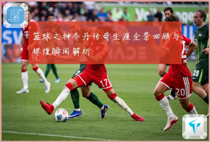 篮球之神乔丹传奇生涯全景回顾与辉煌瞬间解析