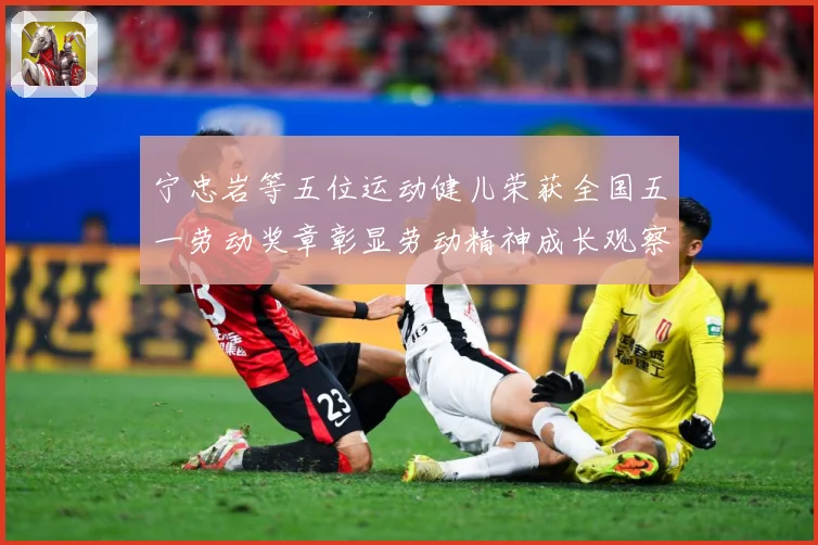 宁忠岩等五位运动健儿荣获全国五一劳动奖章彰显劳动精神成长观察
