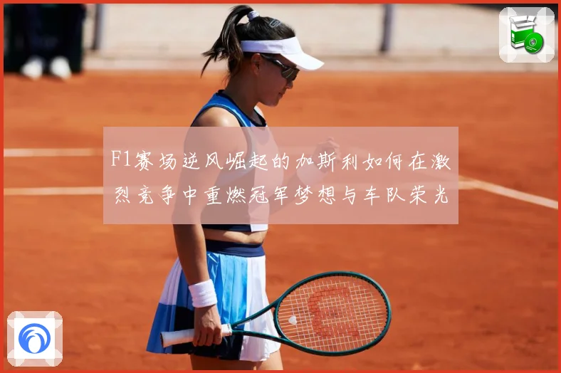 F1赛场逆风崛起的加斯利如何在激烈竞争中重燃冠军梦想与车队荣光