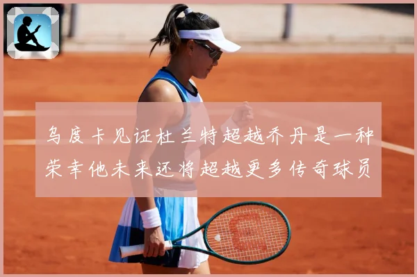 乌度卡见证杜兰特超越乔丹是一种荣幸他未来还将超越更多传奇球员赛场复盘
