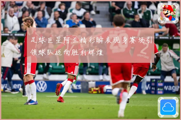 足球巨星阿兰精彩瞬表现身赛场引领球队迈向胜利辉煌
