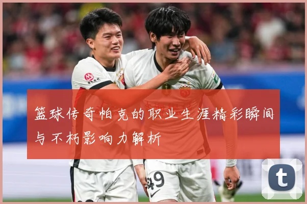 篮球传奇帕克的职业生涯精彩瞬间与不朽影响力解析