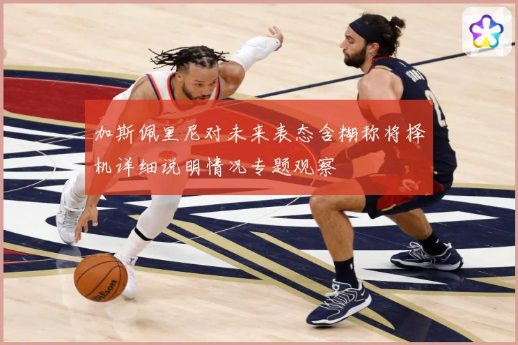 加斯佩里尼对未来表态含糊称将择机详细说明情况专题观察
