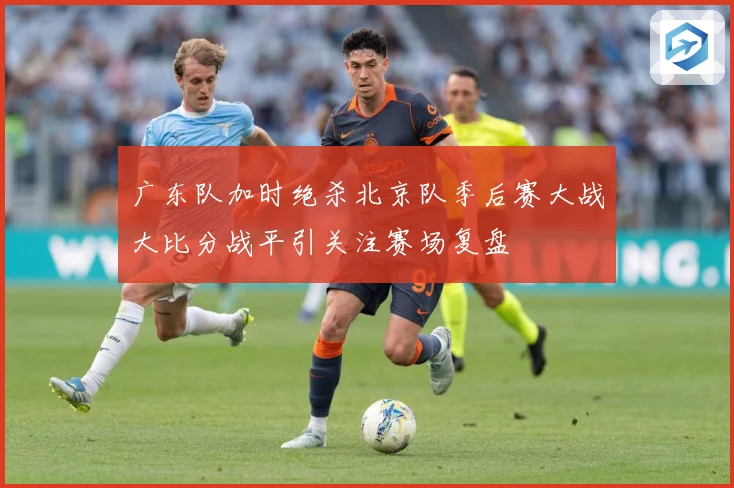 广东队加时绝杀北京队季后赛大战大比分战平引关注赛场复盘