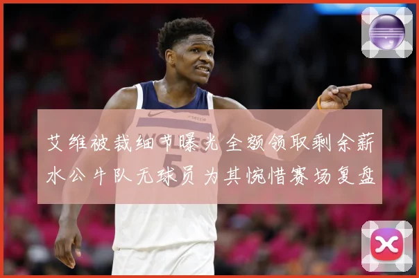 艾维被裁细节曝光全额领取剩余薪水公牛队无球员为其惋惜赛场复盘