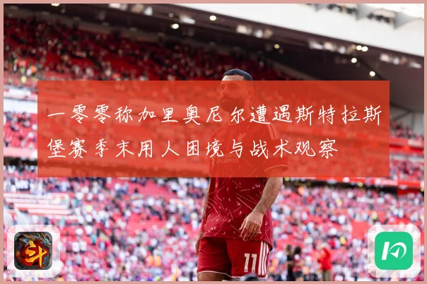 一零零称加里奥尼尔遭遇斯特拉斯堡赛季末用人困境与战术观察