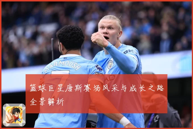 篮球巨星唐斯赛场风采与成长之路全景解析