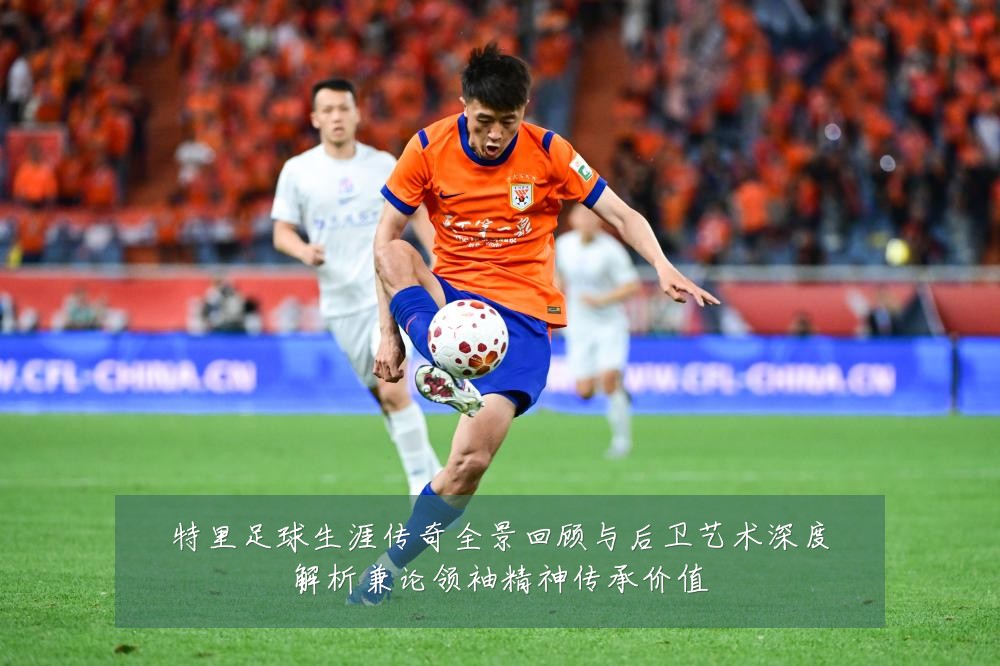 特里足球生涯传奇全景回顾与后卫艺术深度解析兼论领袖精神传承价值
